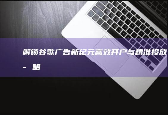 解锁谷歌广告新纪元：高效开户与精准投放策略